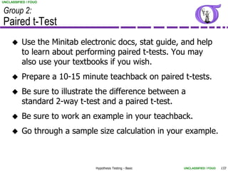 UNCLASSIFIED / FOUO


Group 2:
Paired t-Test
         Use the Minitab electronic docs, stat guide, and help
          to learn about performing paired t-tests. You may
          also use your textbooks if you wish.
         Prepare a 10-15 minute teachback on paired t-tests.
         Be sure to illustrate the difference between a
          standard 2-way t-test and a paired t-test.
         Be sure to work an example in your teachback.
         Go through a sample size calculation in your example.



                              Hypothesis Testing - Basic   UNCLASSIFIED / FOUO   133
 