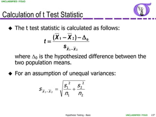 UNCLASSIFIED / FOUO




Calculation of t Test Statistic
         The t test statistic is calculated as follows:
                          (X 1  X 2 )  D0
                       t
                               sX 1  X 2
          where D0 is the hypothesized difference between the
          two population means.
         For an assumption of unequal variances:
                                         2              2
                                      s1   s2
                      sX                
                           1 X 2
                                      n1 n 2


                                       Hypothesis Testing - Basic   UNCLASSIFIED / FOUO   137
 