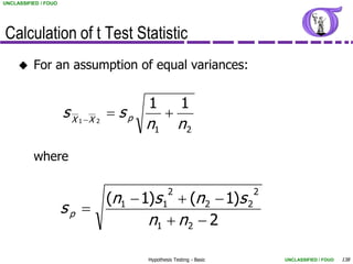 UNCLASSIFIED / FOUO




Calculation of t Test Statistic
         For an assumption of equal variances:


                                           1             1
                      sX             sp          
                           1 X 2
                                           n1           n2

          where

                                                   2                    2
                                    (n1  1)s 1  (n 2  1)s 2
                      sp 
                                           n1  n 2  2

                                           Hypothesis Testing - Basic       UNCLASSIFIED / FOUO   138
 