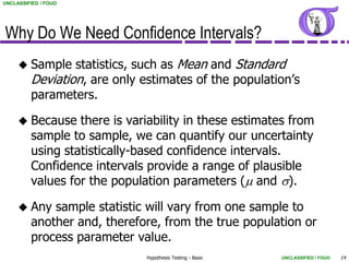 UNCLASSIFIED / FOUO




Why Do We Need Confidence Intervals?
        Sample statistics, such as Mean and Standard
         Deviation, are only estimates of the population’s
         parameters.

        Because there is variability in these estimates from
         sample to sample, we can quantify our uncertainty
         using statistically-based confidence intervals.
         Confidence intervals provide a range of plausible
         values for the population parameters (m and s).

        Any sample statistic will vary from one sample to
         another and, therefore, from the true population or
         process parameter value.
                              Hypothesis Testing - Basic   UNCLASSIFIED / FOUO   14
 