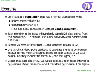 UNCLASSIFIED / FOUO




Exercise
        Let’s look at a population that has a normal distribution with:
           known mean value = 65
           standard deviation = 4
            (This has been generated in dataset Confidence.mtw)
        Each member in the class will randomly sample 25 data points from
         this population. (In Minitab, use Calc>Random Data>Sample from
         Columns.)
        Sample 25 rows of data from C1 and store the results in C2.
        Use graphical descriptive statistics to calculate the 95% confidence
         interval for the mean and sigma based on your sample of 25 data
         points. Do they include the mean, 65, and the sigma, 4?
        Based on a class size of 25, we would expect 1 confidence interval to
         not contain 65 for the mean, and 1 that does not include 4 for sigma.

                                     Hypothesis Testing - Basic      UNCLASSIFIED / FOUO   15
 