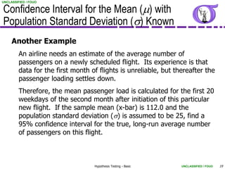 Confidence Interval for the Mean (m) with
UNCLASSIFIED / FOUO




Population Standard Deviation (s) Known
     Another Example
         An airline needs an estimate of the average number of
         passengers on a newly scheduled flight. Its experience is that
         data for the first month of flights is unreliable, but thereafter the
         passenger loading settles down.
         Therefore, the mean passenger load is calculated for the first 20
         weekdays of the second month after initiation of this particular
         new flight. If the sample mean (x-bar) is 112.0 and the
         population standard deviation (s) is assumed to be 25, find a
         95% confidence interval for the true, long-run average number
         of passengers on this flight.



                                   Hypothesis Testing - Basic     UNCLASSIFIED / FOUO   19
 