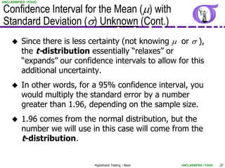Confidence Interval for the Mean (m) with
UNCLASSIFIED / FOUO




Standard Deviation (s) Unknown (Cont.)
         Since there is less certainty (not knowing m or s ),
          the t-distribution essentially “relaxes” or
          “expands” our confidence intervals to allow for this
          additional uncertainty.
         In other words, for a 95% confidence interval, you
          would multiply the standard error by a number
          greater than 1.96, depending on the sample size.
         1.96 comes from the normal distribution, but the
          number we will use in this case will come from the
          t-distribution.

                              Hypothesis Testing - Basic   UNCLASSIFIED / FOUO   22
 