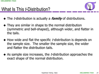 UNCLASSIFIED / FOUO




What Is This t-Distribution?
      The t-distribution is actually a family of distributions.

      They are similar in shape to the normal distribution
       (symmetric and bell-shaped), although wider, and flatter in
       the tails.

      How wide and flat the specific t-distribution is depends on
       the sample size. The smaller the sample size, the wider
       and flatter the distribution tails.

      As sample size increases, the t-distribution approaches the
       exact shape of the normal distribution.



                                Hypothesis Testing - Basic   UNCLASSIFIED / FOUO   23
 