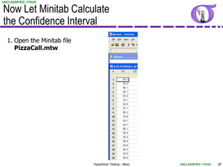 UNCLASSIFIED / FOUO


Now Let Minitab Calculate
the Confidence Interval
  1. Open the Minitab file
     PizzaCall.mtw




                             Hypothesis Testing - Basic   UNCLASSIFIED / FOUO   28
 
