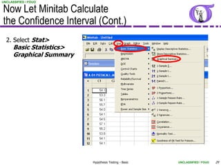 UNCLASSIFIED / FOUO


Now Let Minitab Calculate
the Confidence Interval (Cont.)
  2. Select Stat>
      Basic Statistics>
      Graphical Summary




                          Hypothesis Testing - Basic   UNCLASSIFIED / FOUO   29
 