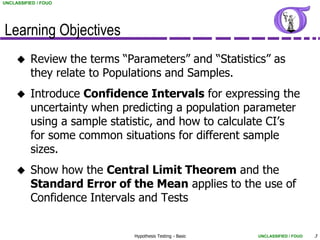 UNCLASSIFIED / FOUO




Learning Objectives
         Review the terms “Parameters” and “Statistics” as
          they relate to Populations and Samples.
         Introduce Confidence Intervals for expressing the
          uncertainty when predicting a population parameter
          using a sample statistic, and how to calculate CI’s
          for some common situations for different sample
          sizes.
         Show how the Central Limit Theorem and the
          Standard Error of the Mean applies to the use of
          Confidence Intervals and Tests


                              Hypothesis Testing - Basic   UNCLASSIFIED / FOUO   3
 