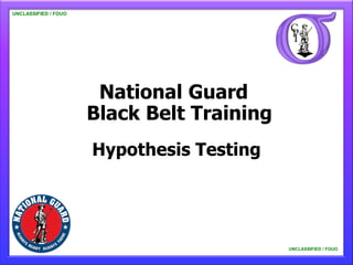 UNCLASSIFIED / FOUO

   UNCLASSIFIED / FOUO




                          National Guard
                         Black Belt Training
                         Hypothesis Testing




                                               UNCLASSIFIED / FOUO

                                                   UNCLASSIFIED / FOUO
 