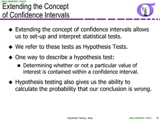 UNCLASSIFIED / FOUO


Extending the Concept
of Confidence Intervals
         Extending the concept of confidence intervals allows
          us to set-up and interpret statistical tests.
         We refer to these tests as Hypothesis Tests.
         One way to describe a hypothesis test:
               Determining whether or not a particular value of
                interest is contained within a confidence interval.
         Hypothesis testing also gives us the ability to
          calculate the probability that our conclusion is wrong.



                                   Hypothesis Testing - Basic   UNCLASSIFIED / FOUO   34
 