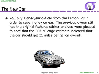 UNCLASSIFIED / FOUO




The New Car
         You buy a one-year old car from the Lemon Lot in
          order to save money on gas. The previous owner still
          had the original features sticker and you were pleased
          to note that the EPA mileage estimate indicated that
          the car should get 31 miles per gallon overall.




                              Hypothesis Testing - Basic   UNCLASSIFIED / FOUO   35
 