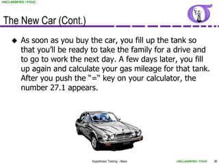 UNCLASSIFIED / FOUO




The New Car (Cont.)
         As soon as you buy the car, you fill up the tank so
          that you’ll be ready to take the family for a drive and
          to go to work the next day. A few days later, you fill
          up again and calculate your gas mileage for that tank.
          After you push the “=“ key on your calculator, the
          number 27.1 appears.




                              Hypothesis Testing - Basic   UNCLASSIFIED / FOUO   36
 