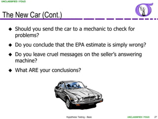 UNCLASSIFIED / FOUO




The New Car (Cont.)
         Should you send the car to a mechanic to check for
          problems?
         Do you conclude that the EPA estimate is simply wrong?
         Do you leave cruel messages on the seller’s answering
          machine?
         What ARE your conclusions?




                               Hypothesis Testing - Basic   UNCLASSIFIED / FOUO   37
 