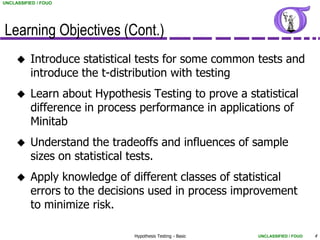 UNCLASSIFIED / FOUO




Learning Objectives (Cont.)
         Introduce statistical tests for some common tests and
          introduce the t-distribution with testing
         Learn about Hypothesis Testing to prove a statistical
          difference in process performance in applications of
          Minitab
         Understand the tradeoffs and influences of sample
          sizes on statistical tests.
         Apply knowledge of different classes of statistical
          errors to the decisions used in process improvement
          to minimize risk.

                              Hypothesis Testing - Basic   UNCLASSIFIED / FOUO   4
 