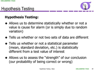 UNCLASSIFIED / FOUO




Hypothesis Testing
     Hypothesis Testing:
         Allows us to determine statistically whether or not a
          value is cause for alarm (or is simply due to random
          variation)
         Tells us whether or not two sets of data are different
         Tells us whether or not a statistical parameter
          (mean, standard deviation, etc.) is statistically
          different from a test value of interest
         Allows us to assess the “strength” of our conclusion
          (our probability of being correct or wrong)
                               Hypothesis Testing - Basic   UNCLASSIFIED / FOUO   40
 