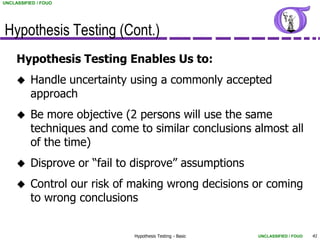 UNCLASSIFIED / FOUO




Hypothesis Testing (Cont.)
     Hypothesis Testing Enables Us to:
         Handle uncertainty using a commonly accepted
          approach
         Be more objective (2 persons will use the same
          techniques and come to similar conclusions almost all
          of the time)
         Disprove or “fail to disprove” assumptions
         Control our risk of making wrong decisions or coming
          to wrong conclusions


                              Hypothesis Testing - Basic   UNCLASSIFIED / FOUO   41
 
