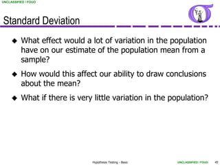 UNCLASSIFIED / FOUO




Standard Deviation
         What effect would a lot of variation in the population
          have on our estimate of the population mean from a
          sample?
         How would this affect our ability to draw conclusions
          about the mean?
         What if there is very little variation in the population?




                               Hypothesis Testing - Basic   UNCLASSIFIED / FOUO   45
 