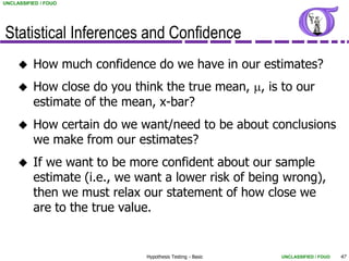 UNCLASSIFIED / FOUO




Statistical Inferences and Confidence
         How much confidence do we have in our estimates?
         How close do you think the true mean, m, is to our
          estimate of the mean, x-bar?
         How certain do we want/need to be about conclusions
          we make from our estimates?
         If we want to be more confident about our sample
          estimate (i.e., we want a lower risk of being wrong),
          then we must relax our statement of how close we
          are to the true value.


                              Hypothesis Testing - Basic   UNCLASSIFIED / FOUO   47
 