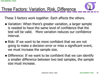 UNCLASSIFIED / FOUO




Three Factors: Variation, Risk, Difference
    These 3 factors work together. Each affects the others.
     Variation:    When there’s greater variation, a larger sample
        is needed to have the same level of confidence that the
        test will be valid. More variation reduces our confidence
        interval.
     Risk:  If we want to be more confident that we are not
        going to make a decision error or miss a significant event,
        we must increase the sample size.
     Difference:   If we want to be confident that we can identify
        a smaller difference between two test samples, the sample
        size must increase.

                               Hypothesis Testing - Basic   UNCLASSIFIED / FOUO   50
 