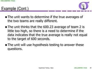 UNCLASSIFIED / FOUO




Example (Cont.)
      The    unit wants to determine if the true averages of
         the two teams are really different.
      The     unit thinks that the 600.23 average of team 2 is
         little too high, so there is a need to determine if the
         data indicates that the true average is really not equal
         to the target of 600 seconds.
      The   unit will use hypothesis testing to answer these
         questions.




                              Hypothesis Testing - Basic   UNCLASSIFIED / FOUO   58
 