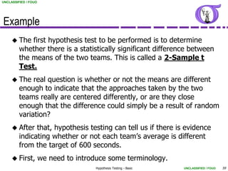 UNCLASSIFIED / FOUO




Example
      The   first hypothesis test to be performed is to determine
         whether there is a statistically significant difference between
         the means of the two teams. This is called a 2-Sample t
         Test.
      The    real question is whether or not the means are different
         enough to indicate that the approaches taken by the two
         teams really are centered differently, or are they close
         enough that the difference could simply be a result of random
         variation?
      After   that, hypothesis testing can tell us if there is evidence
         indicating whether or not each team’s average is different
         from the target of 600 seconds.
      First,         we need to introduce some terminology.
                                       Hypothesis Testing - Basic   UNCLASSIFIED / FOUO   59
 