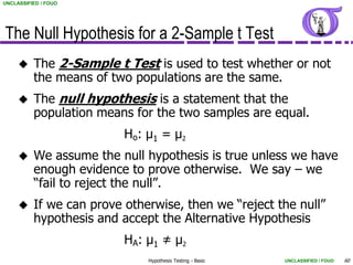UNCLASSIFIED / FOUO




The Null Hypothesis for a 2-Sample t Test
         The 2-Sample t Test is used to test whether or not
          the means of two populations are the same.
         The null hypothesis is a statement that the
          population means for the two samples are equal.
                          Ho: μ1 = μ2
         We assume the null hypothesis is true unless we have
          enough evidence to prove otherwise. We say – we
          “fail to reject the null”.
         If we can prove otherwise, then we “reject the null”
          hypothesis and accept the Alternative Hypothesis
                          HA: μ1 ≠ μ2
                              Hypothesis Testing - Basic   UNCLASSIFIED / FOUO   60
 