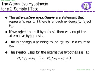 UNCLASSIFIED / FOUO


The Alternative Hypothesis
for a 2-Sample t Test
         The alternative hypothesis is a statement that
          represents reality if there is enough evidence to reject
          Ho.
         If we reject the null hypothesis then we accept the
          alternative hypothesis.
         This is analogous to being found “guilty” in a court of
          law.
         The symbol used for the alternative hypothesis is Ha:
                      H a : m1  m2 OR H a : m1  m2  0

                                    Hypothesis Testing - Basic   UNCLASSIFIED / FOUO   62
 