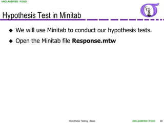 UNCLASSIFIED / FOUO




Hypothesis Test in Minitab
         We will use Minitab to conduct our hypothesis tests.
         Open the Minitab file Response.mtw




                              Hypothesis Testing - Basic   UNCLASSIFIED / FOUO   66
 