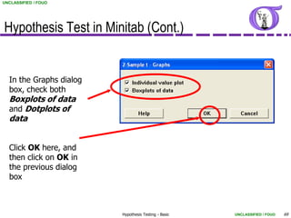 UNCLASSIFIED / FOUO




Hypothesis Test in Minitab (Cont.)


  In the Graphs dialog
  box, check both
  Boxplots of data
  and Dotplots of
  data


  Click OK here, and
  then click on OK in
  the previous dialog
  box



                         Hypothesis Testing - Basic   UNCLASSIFIED / FOUO   69
 
