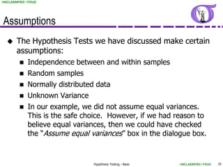 UNCLASSIFIED / FOUO




Assumptions
       The Hypothesis Tests we have discussed make certain
        assumptions:
             Independence between and within samples
             Random samples
             Normally distributed data
             Unknown Variance
             In our example, we did not assume equal variances.
              This is the safe choice. However, if we had reason to
              believe equal variances, then we could have checked
              the “Assume equal variances” box in the dialogue box.


                                 Hypothesis Testing - Basic   UNCLASSIFIED / FOUO   75
 