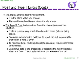 UNCLASSIFIED / FOUO




Type I and Type II Errors (Cont.)
      The Type I Error is determined up front.
         It is the alpha value you choose.
         The confidence level is one minus the alpha level.

      The Type II Error is determined from the circumstances of the
       situation.
         If alpha is made very small, then beta increases (all else being
           equal).
         Requiring overwhelming evidence to reject the null increases the
           chances of a type II error.
         To minimize beta, while holding alpha constant, requires increased
           sample sizes.
         One minus beta is the probability of rejecting the null hypothesis
           when it is false. This is referred to as the Power of the test.

                                   Hypothesis Testing - Basic     UNCLASSIFIED / FOUO   78
 