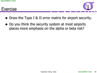 UNCLASSIFIED / FOUO




Exercise
         Draw the Type I & II error matrix for airport security.
         Do you think the security system at most airports
          places more emphasis on the alpha or beta risk?




                              Hypothesis Testing - Basic   UNCLASSIFIED / FOUO   80
 