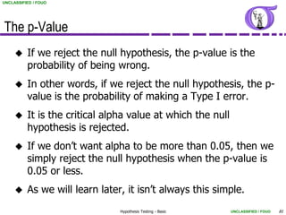 UNCLASSIFIED / FOUO




The p-Value
         If we reject the null hypothesis, the p-value is the
          probability of being wrong.
         In other words, if we reject the null hypothesis, the p-
          value is the probability of making a Type I error.
         It is the critical alpha value at which the null
          hypothesis is rejected.
         If we don’t want alpha to be more than 0.05, then we
          simply reject the null hypothesis when the p-value is
          0.05 or less.
         As we will learn later, it isn’t always this simple.
                                Hypothesis Testing - Basic   UNCLASSIFIED / FOUO   81
 