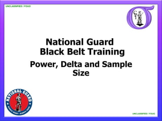 UNCLASSIFIED / FOUO

   UNCLASSIFIED / FOUO




                          National Guard
                         Black Belt Training
                      Power, Delta and Sample
                               Size



                                                UNCLASSIFIED / FOUO

                                                    UNCLASSIFIED / FOUO
 