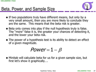 UNCLASSIFIED / FOUO




Beta, Power, and Sample Size
       If  two populations truly have different means, but only by a
          very small amount, then you are more likely to conclude they
          are the same. This means that the beta risk is greater.
       Beta   only comes into play if the null hypothesis truly is false.
          The “more” false it is, the greater your chances of detecting it,
          and the lower your beta risk.
       The    power of a hypothesis test is its ability to detect an effect
          of a given magnitude.

                           Power  1  
       Minitab     will calculate beta for us for a given sample size, but
          first let’s show it graphically….


                                    Hypothesis Testing - Basic     UNCLASSIFIED / FOUO   83
 