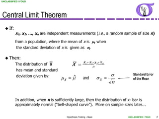 UNCLASSIFIED / FOUO




Central Limit Theorem
   If:
          x1, x2, …, xn are independent measurements (i.e., a random sample of size n)
          from a population, where the mean of x is m, when
           the standard deviation of x is given as s,

   Then:
                              
          The distribution of x              X         X 1  X 2 x3  X n
                                                                   
                                                                 n
           has mean and standard
           deviation given by:                                           s       Standard Error
                                     mX  m             and          sX          of the Mean
                                                                          n


          In addition, when n is sufficiently large, then the distribution of x- bar is
          approximately normal (“bell-shaped curve”). More on sample sizes later...

                                        Hypothesis Testing - Basic            UNCLASSIFIED / FOUO   9
 