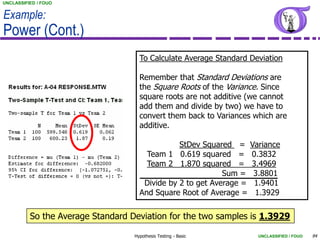 UNCLASSIFIED / FOUO


Example:
Power (Cont.)
                                     To Calculate Average Standard Deviation

                                     Remember that Standard Deviations are
                                     the Square Roots of the Variance. Since
                                     square roots are not additive (we cannot
                                     add them and divide by two) we have to
                                     convert them back to Variances which are
                                     additive.

                                                StDev Squared = Variance
                                       Team 1 0.619 squared = 0.3832
                                       Team 2 1.870 squared = 3.4969
                                                            Sum = 3.8801
                                      Divide by 2 to get Average = 1.9401
                                     And Square Root of Average = 1.3929

          So the Average Standard Deviation for the two samples is 1.3929

                                   Hypothesis Testing - Basic        UNCLASSIFIED / FOUO   94
 