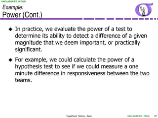 UNCLASSIFIED / FOUO


Example:
Power (Cont.)
         In practice, we evaluate the power of a test to
          determine its ability to detect a difference of a given
          magnitude that we deem important, or practically
          significant.
         For example, we could calculate the power of a
          hypothesis test to see if we could measure a one
          minute difference in responsiveness between the two
          teams.




                               Hypothesis Testing - Basic   UNCLASSIFIED / FOUO   97
 