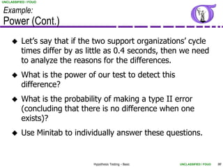 UNCLASSIFIED / FOUO


Example:
Power (Cont.)
         Let’s say that if the two support organizations’ cycle
          times differ by as little as 0.4 seconds, then we need
          to analyze the reasons for the differences.
         What is the power of our test to detect this
          difference?
         What is the probability of making a type II error
          (concluding that there is no difference when one
          exists)?
         Use Minitab to individually answer these questions.


                              Hypothesis Testing - Basic   UNCLASSIFIED / FOUO   98
 