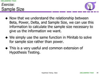 UNCLASSIFIED / FOUO


Exercise:
Sample Size
         Now that we understand the relationship between
          Beta, Power, Delta, and Sample Size, we can use this
          information to calculate the sample size necessary to
          give us the information we want.
         We simply use the same function in Minitab to solve
          for sample size rather than power.
         This is a very useful and common extension of
          Hypothesis Testing.




                              Hypothesis Testing - Basic   UNCLASSIFIED / FOUO   99
 