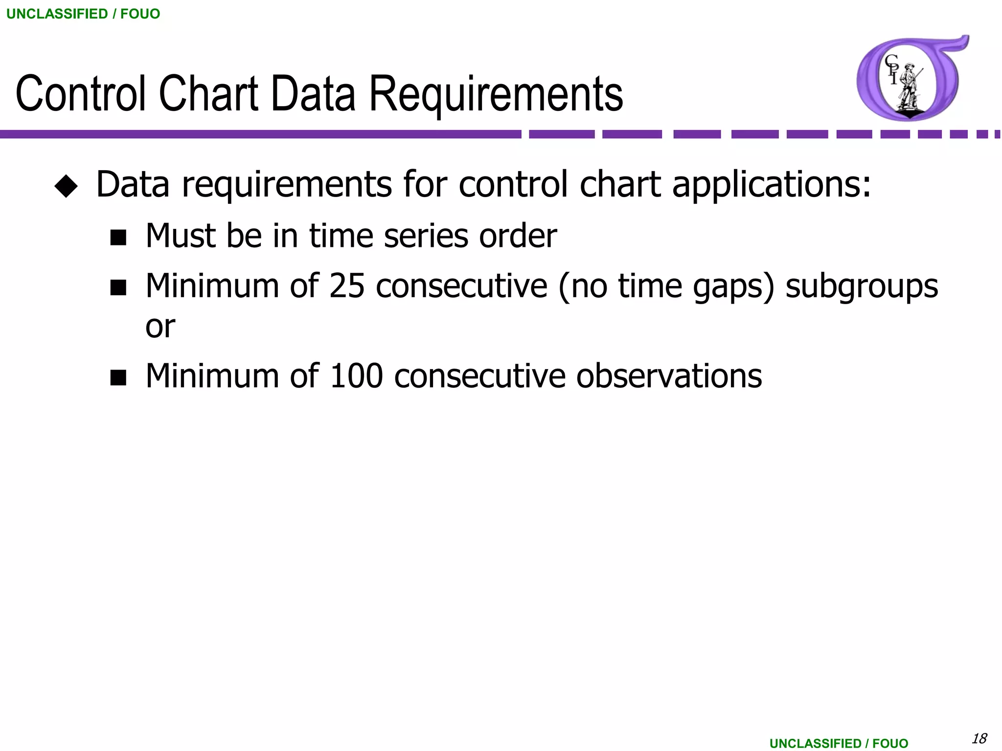 UNCLASSIFIED / FOUO




 Control Chart Data Requirements
          Data requirements for control chart applications:
                Must be in time series order
                Minimum of 25 consecutive (no time gaps) subgroups
                 or
                Minimum of 100 consecutive observations




                                                        UNCLASSIFIED / FOUO   18
 