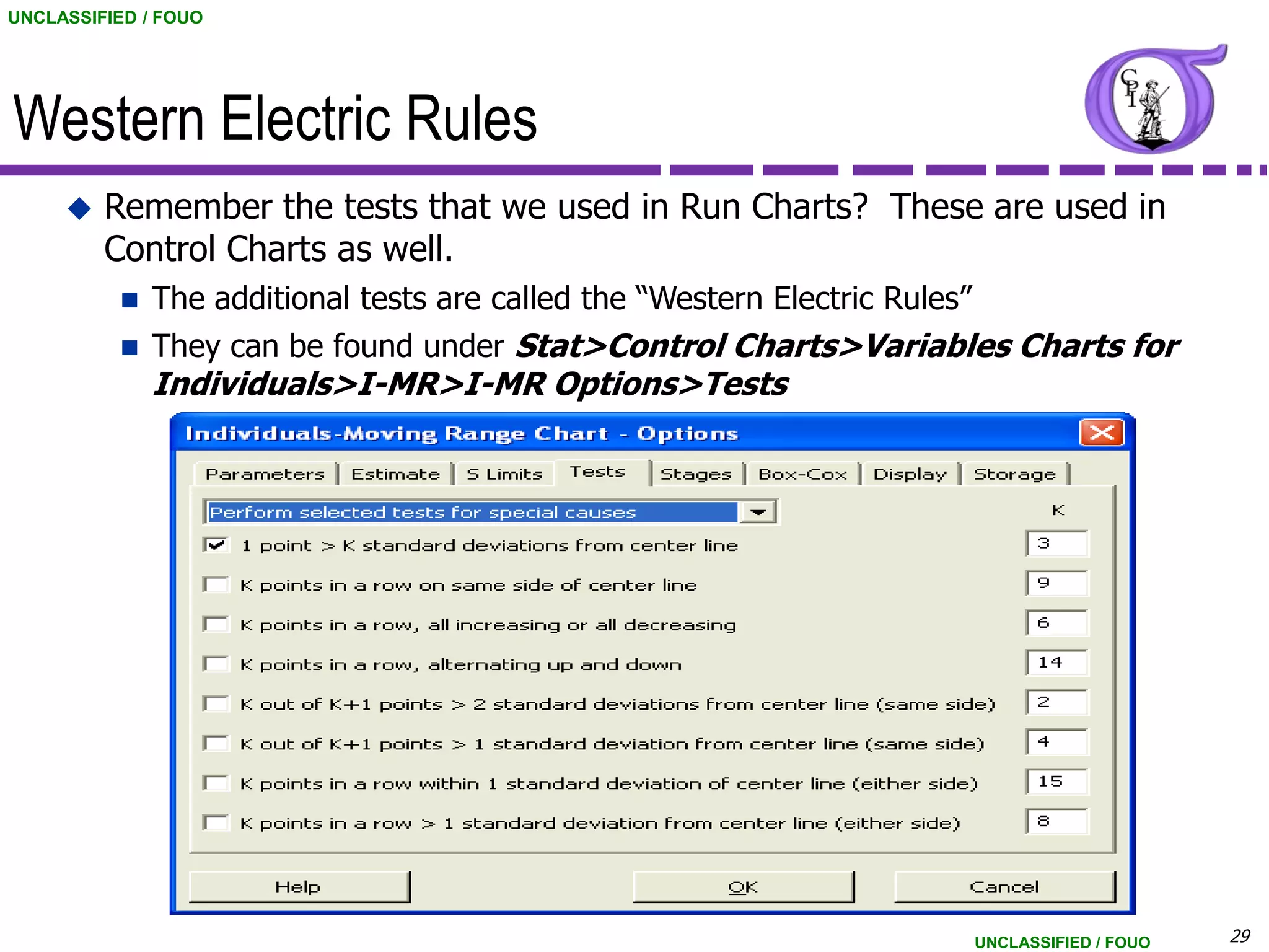 UNCLASSIFIED / FOUO




Western Electric Rules
        Remember the tests that we used in Run Charts? These are used in
         Control Charts as well.
             The additional tests are called the “Western Electric Rules”
             They can be found under Stat>Control Charts>Variables Charts for
              Individuals>I-MR>I-MR Options>Tests




                                                                             UNCLASSIFIED / FOUO   29
 