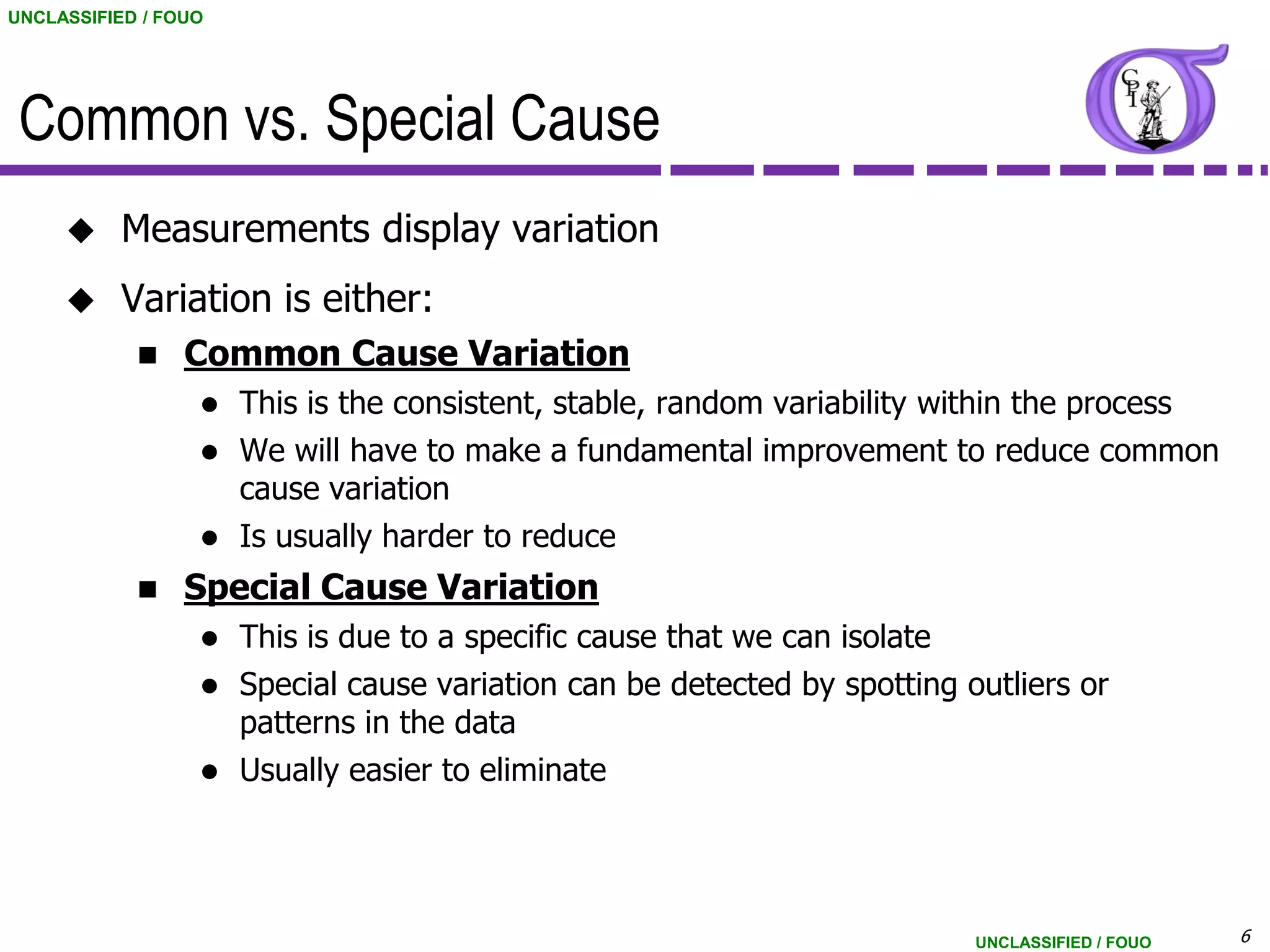 UNCLASSIFIED / FOUO




 Common vs. Special Cause
          Measurements display variation
          Variation is either:
                Common Cause Variation
                     This is the consistent, stable, random variability within the process
                     We will have to make a fundamental improvement to reduce common
                      cause variation
                     Is usually harder to reduce
                Special Cause Variation
                   This is due to a specific cause that we can isolate
                   Special cause variation can be detected by spotting outliers or
                    patterns in the data
                     Usually easier to eliminate




                                                                         UNCLASSIFIED / FOUO   6
 
