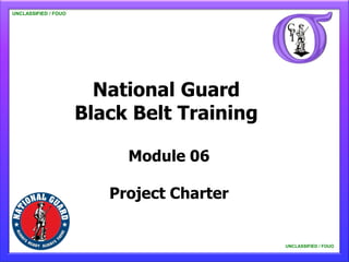 UNCLASSIFIED / FOUO

   UNCLASSIFIED / FOUO




                           National Guard
                         Black Belt Training

                              Module 06

                            Project Charter


                                               UNCLASSIFIED / FOUO

                                                   UNCLASSIFIED / FOUO
 