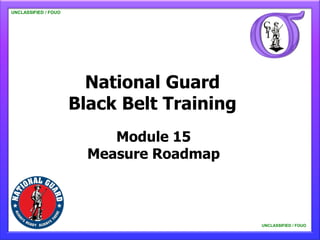 UNCLASSIFIED / FOUO

   UNCLASSIFIED / FOUO




                           National Guard
                         Black Belt Training
                              Module 15
                           Measure Roadmap



                                               UNCLASSIFIED / FOUO

                                                   UNCLASSIFIED / FOUO
 