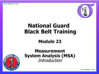 UNCLASSIFIED / FOUO

   UNCLASSIFIED / FOUO




                          National Guard
                         Black Belt Training
                              Module 23

                             Measurement
                         System Analysis (MSA)
                              Introduction
                                                 UNCLASSIFIED / FOUO

                                                     UNCLASSIFIED / FOUO
 
