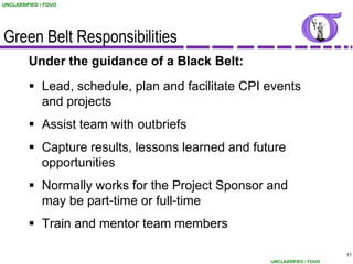 UNCLASSIFIED / FOUO




Green Belt Responsibilities
         Under the guidance of a Black Belt:
          Lead, schedule, plan and facilitate CPI events
           and projects
          Assist team with outbriefs
          Capture results, lessons learned and future
           opportunities
          Normally works for the Project Sponsor and
           may be part-time or full-time
          Train and mentor team members

                                                                         11
                                                   UNCLASSIFIED / FOUO
 