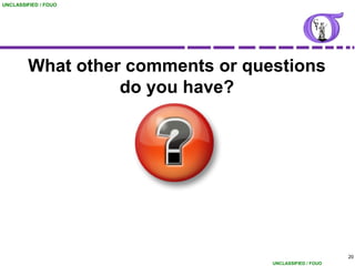 UNCLASSIFIED / FOUO




        What other comments or questions
                  do you have?




                                                        20
                                  UNCLASSIFIED / FOUO
 