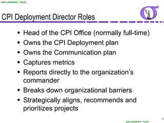 UNCLASSIFIED / FOUO




CPI Deployment Director Roles
             Head of the CPI Office (normally full-time)
             Owns the CPI Deployment plan
             Owns the Communication plan
             Captures metrics
             Reports directly to the organization’s
              commander
             Breaks down organizational barriers
             Strategically aligns, recommends and
              prioritizes projects
                                                                       5
                                                 UNCLASSIFIED / FOUO
 