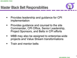 UNCLASSIFIED / FOUO




Master Black Belt Responsibilities

               Provides leadership and guidance for CPI
                implementation
               Provides guidance and counsel to the site
                Commander, CPI Office, Senior Leadership,
                Project Sponsors, and Belts in CPI efforts
               MBB may also be assigned to enterprise-wide
                projects and Value Stream transformations
               Train and mentor belts



                                                                           9
                                                     UNCLASSIFIED / FOUO
 