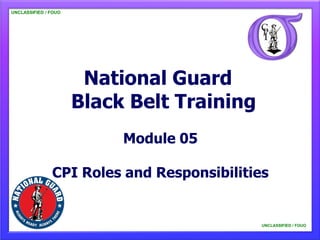 UNCLASSIFIED / FOUO




                       National Guard
                      Black Belt Training
                           Module 05

               CPI Roles and Responsibilities


                                            UNCLASSIFIED / FOUO
 